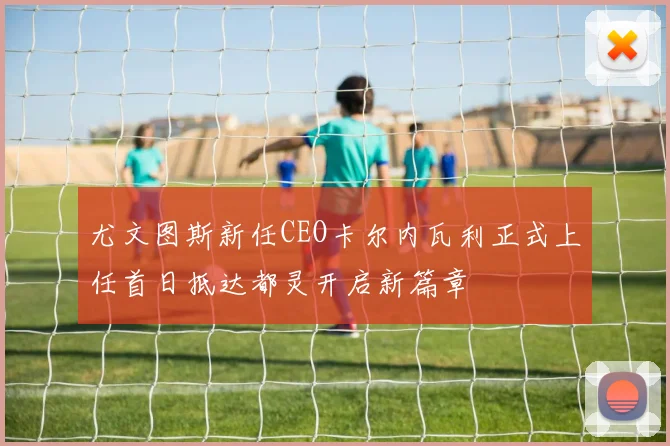 尤文图斯新任CEO卡尔内瓦利正式上任首日抵达都灵开启新篇章