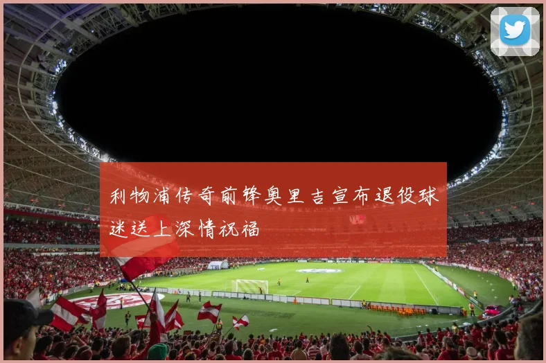 利物浦传奇前锋奥里吉宣布退役球迷送上深情祝福
