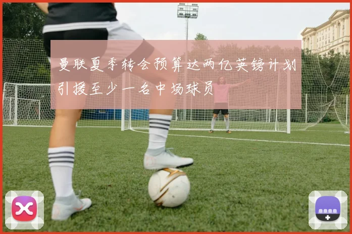 曼联夏季转会预算达两亿英镑计划引援至少一名中场球员