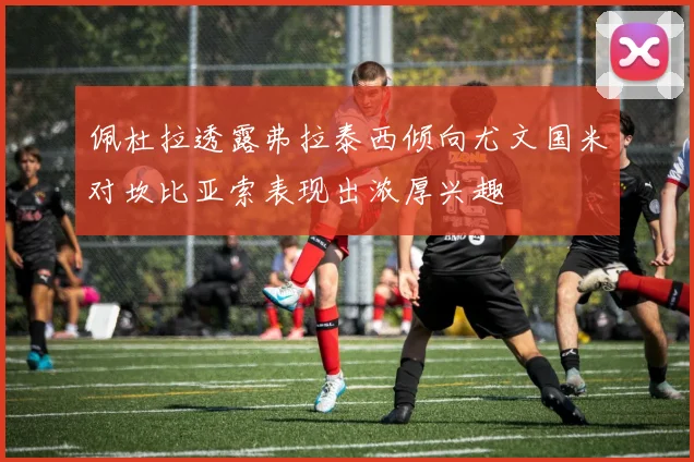 佩杜拉透露弗拉泰西倾向尤文国米对坎比亚索表现出浓厚兴趣