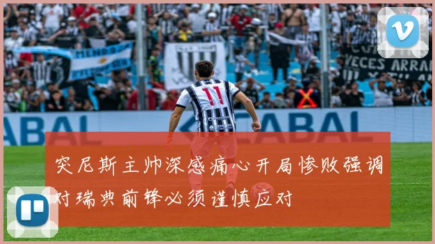 突尼斯主帅深感痛心开局惨败强调对瑞典前锋必须谨慎应对