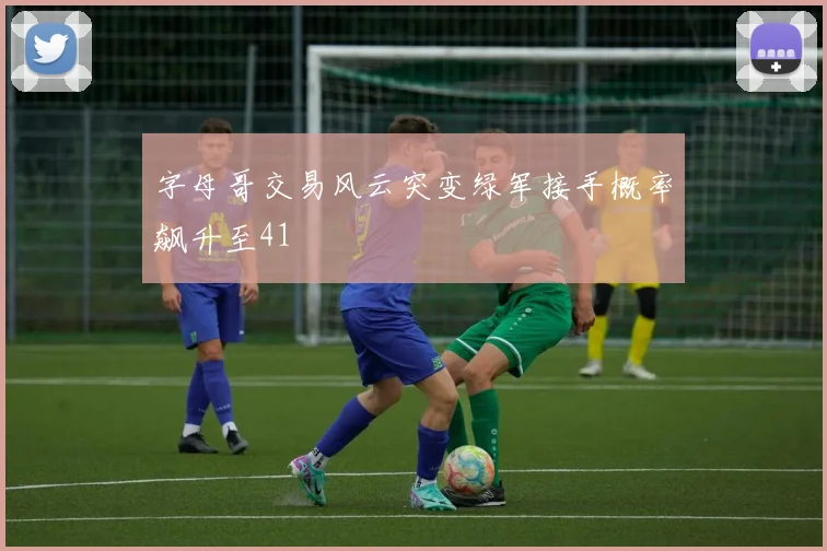 字母哥交易风云突变绿军接手概率飙升至41