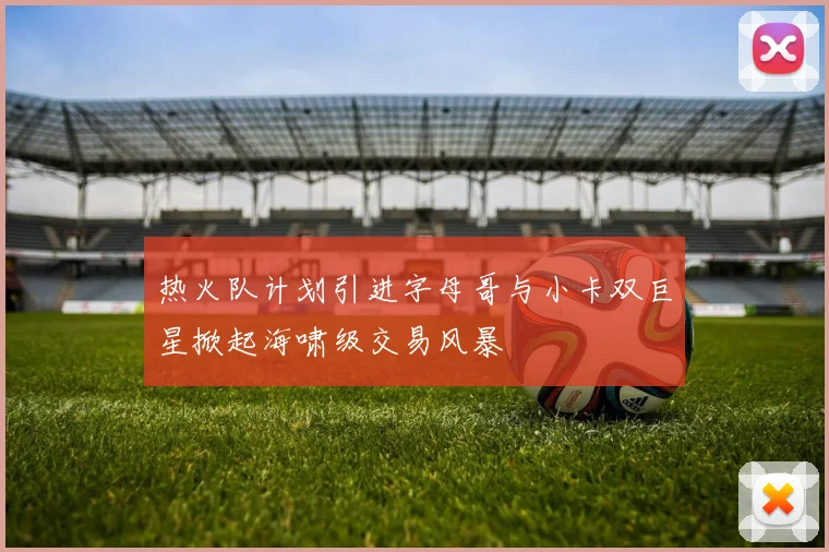 热火队计划引进字母哥与小卡双巨星掀起海啸级交易风暴
