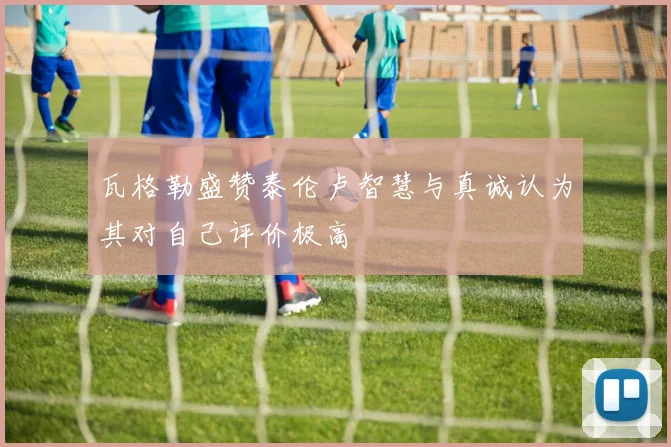 瓦格勒盛赞泰伦卢智慧与真诚认为其对自己评价极高