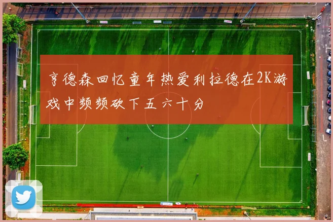 亨德森回忆童年热爱利拉德在2K游戏中频频砍下五六十分