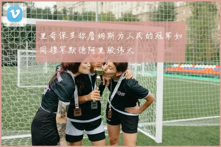 里奇保罗称詹姆斯为人民的冠军如同穆罕默德阿里般伟大