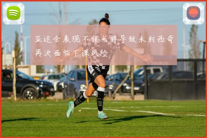 亚运会表现不佳或将导致米利西奇再次面临下课风险