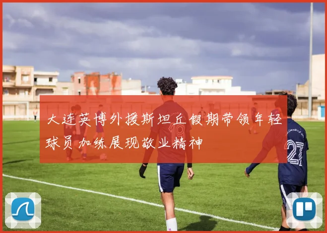 大连英博外援斯坦丘假期带领年轻球员加练展现敬业精神