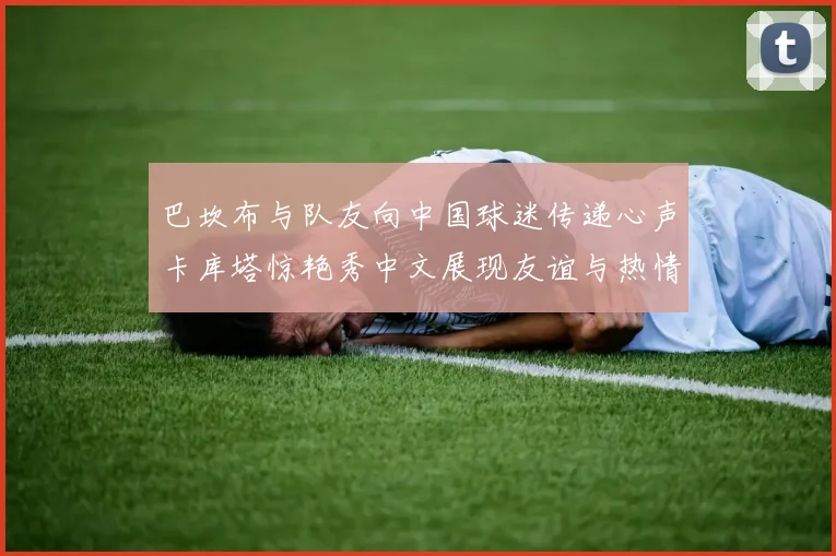 巴坎布与队友向中国球迷传递心声卡库塔惊艳秀中文展现友谊与热情