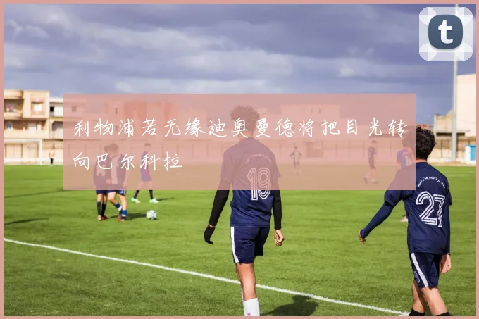 利物浦若无缘迪奥曼德将把目光转向巴尔科拉