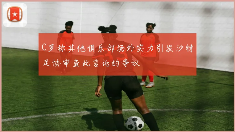 C罗称其他俱乐部场外实力引发沙特足协审查此言论的争议