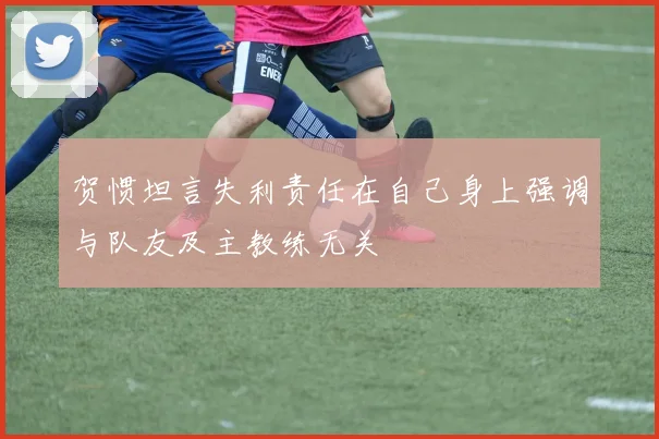 贺惯坦言失利责任在自己身上强调与队友及主教练无关