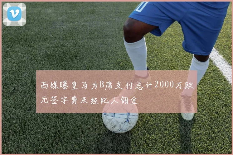 西媒曝皇马为B席支付总计2000万欧元签字费及经纪人佣金