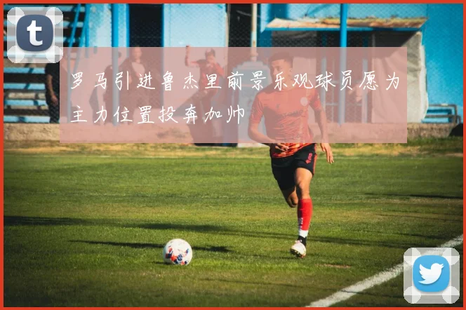 罗马引进鲁杰里前景乐观球员愿为主力位置投奔加帅