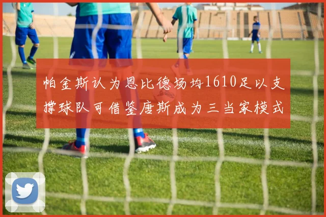 帕金斯认为恩比德场均1610足以支撑球队可借鉴唐斯成为三当家模式