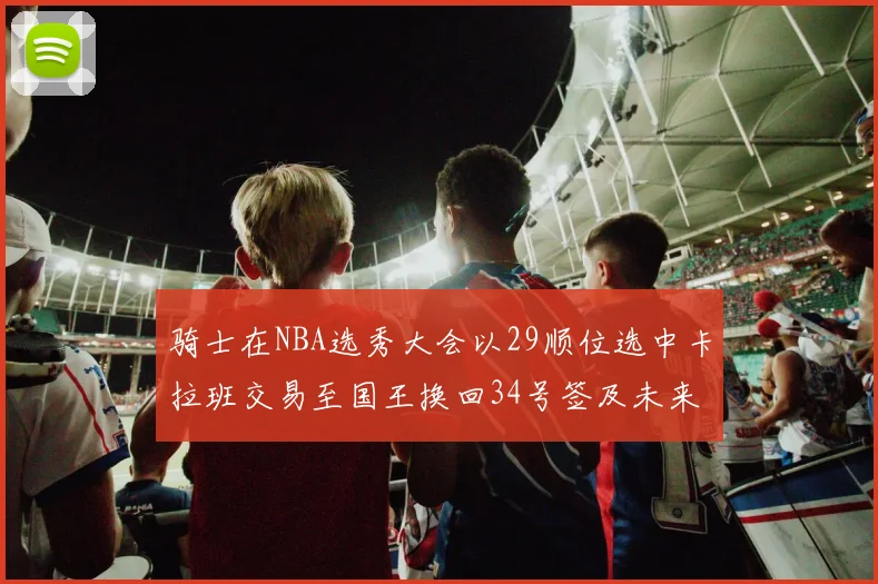 骑士在NBA选秀大会以29顺位选中卡拉班交易至国王换回34号签及未来一轮选秀权
