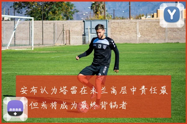 安布认为塔雷在米兰高层中责任最小但或将成为最终背锅者
