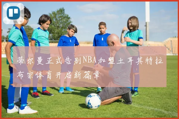 蒂尔曼正式告别NBA加盟土耳其特拉布宗体育开启新篇章