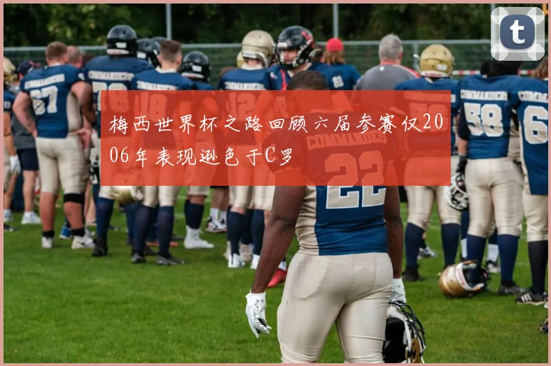 梅西世界杯之路回顾六届参赛仅2006年表现逊色于C罗