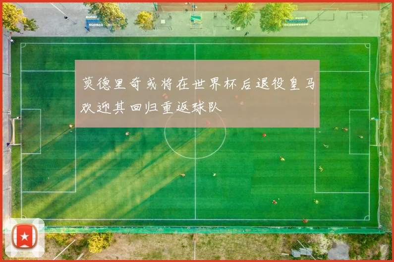 莫德里奇或将在世界杯后退役皇马欢迎其回归重返球队